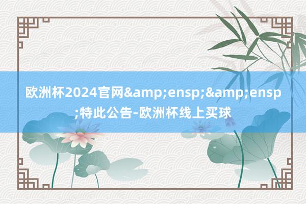 欧洲杯2024官网&ensp;&ensp;特此公告-欧洲杯线上买球