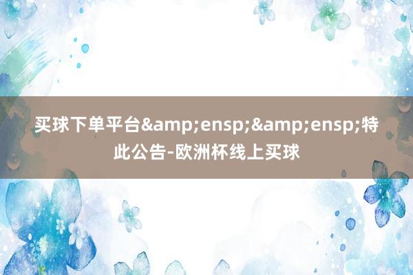 买球下单平台&ensp;&ensp;特此公告-欧洲杯线上买球