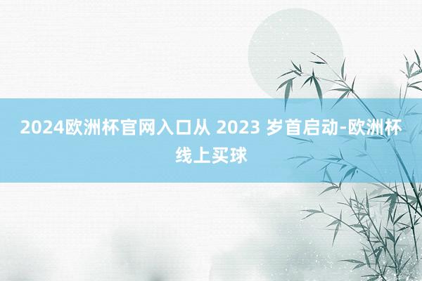 2024欧洲杯官网入口从 2023 岁首启动-欧洲杯线上买球