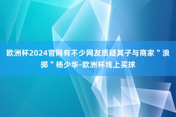 欧洲杯2024官网有不少网友质疑其子与商家＂浪掷＂杨少华-欧洲杯线上买球
