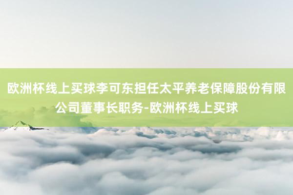 欧洲杯线上买球李可东担任太平养老保障股份有限公司董事长职务-欧洲杯线上买球