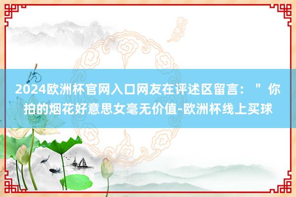 2024欧洲杯官网入口网友在评述区留言：＂ 你拍的烟花好意思女毫无价值-欧洲杯线上买球