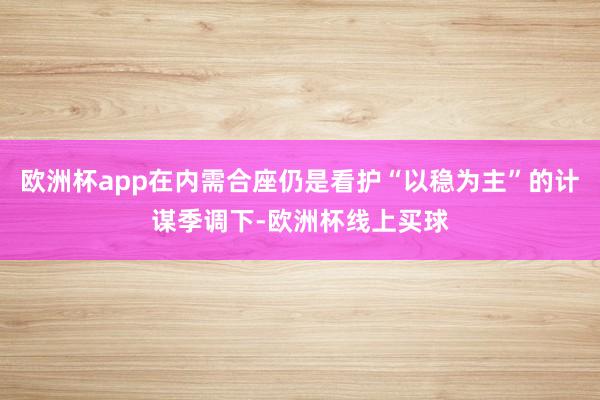 欧洲杯app在内需合座仍是看护“以稳为主”的计谋季调下-欧洲杯线上买球