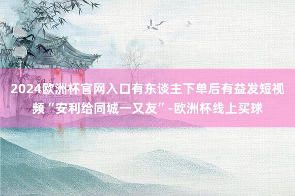 2024欧洲杯官网入口有东谈主下单后有益发短视频“安利给同城一又友”-欧洲杯线上买球