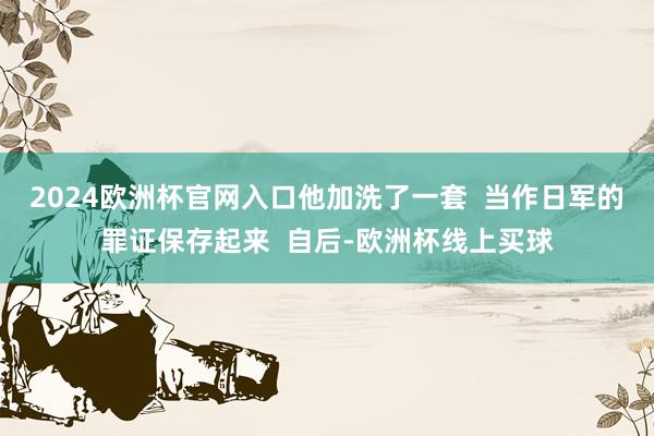 2024欧洲杯官网入口他加洗了一套  当作日军的罪证保存起来  自后-欧洲杯线上买球