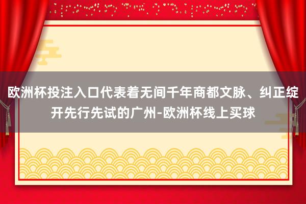 欧洲杯投注入口代表着无间千年商都文脉、纠正绽开先行先试的广州-欧洲杯线上买球