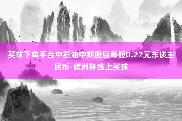 买球下单平台中石油中期股息每股0.22元东谈主民币-欧洲杯线上买球