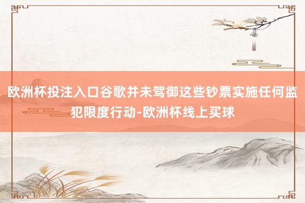 欧洲杯投注入口谷歌并未驾御这些钞票实施任何监犯限度行动-欧洲杯线上买球