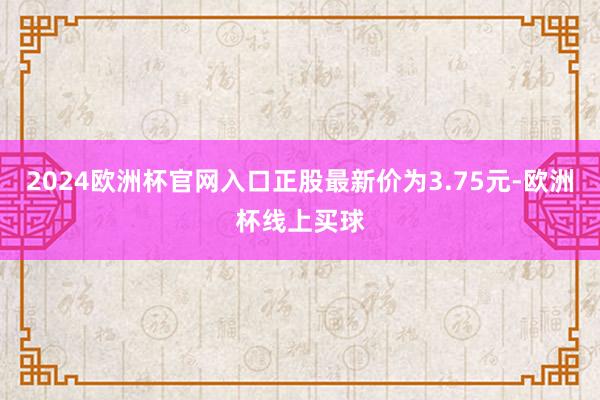 2024欧洲杯官网入口正股最新价为3.75元-欧洲杯线上买球