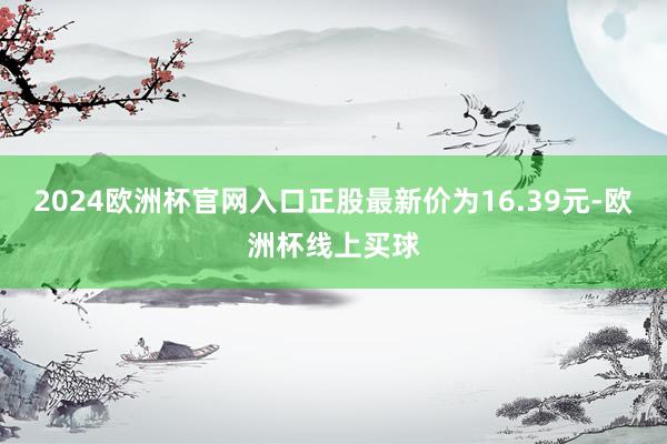 2024欧洲杯官网入口正股最新价为16.39元-欧洲杯线上买球