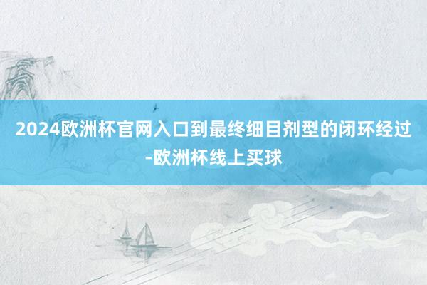 2024欧洲杯官网入口到最终细目剂型的闭环经过-欧洲杯线上买球