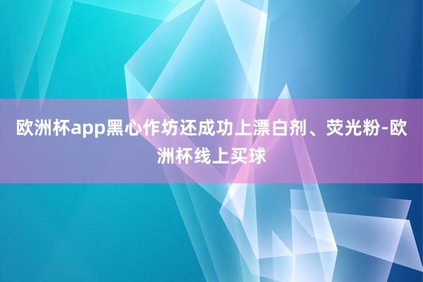 欧洲杯app黑心作坊还成功上漂白剂、荧光粉-欧洲杯线上买球