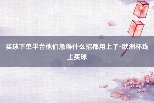买球下单平台他们急得什么招都用上了-欧洲杯线上买球