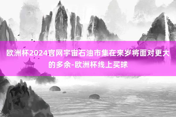 欧洲杯2024官网宇宙石油市集在来岁将面对更大的多余-欧洲杯线上买球