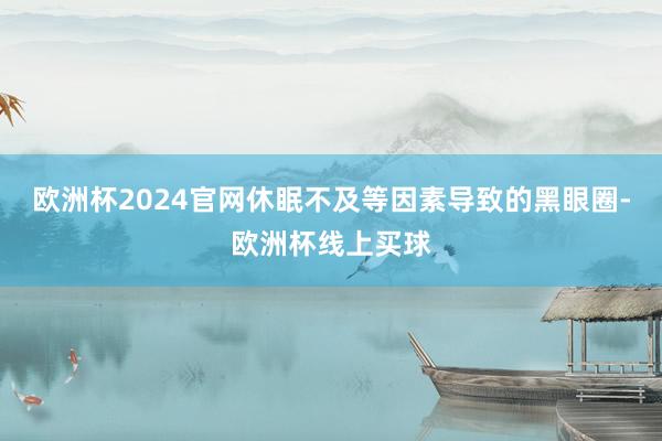 欧洲杯2024官网休眠不及等因素导致的黑眼圈-欧洲杯线上买球