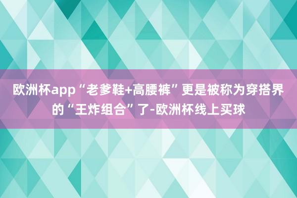 欧洲杯app“老爹鞋+高腰裤”更是被称为穿搭界的“王炸组合”了-欧洲杯线上买球