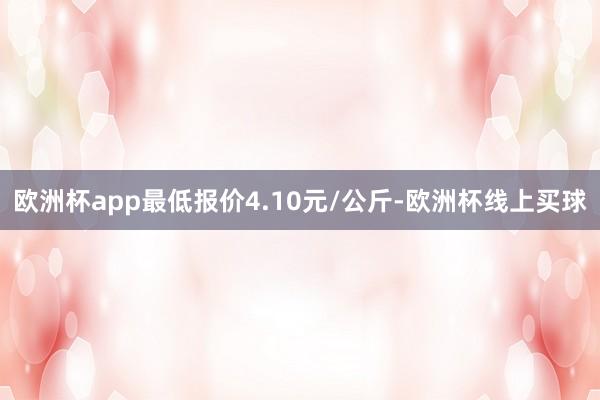 欧洲杯app最低报价4.10元/公斤-欧洲杯线上买球