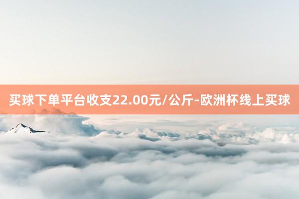 买球下单平台收支22.00元/公斤-欧洲杯线上买球