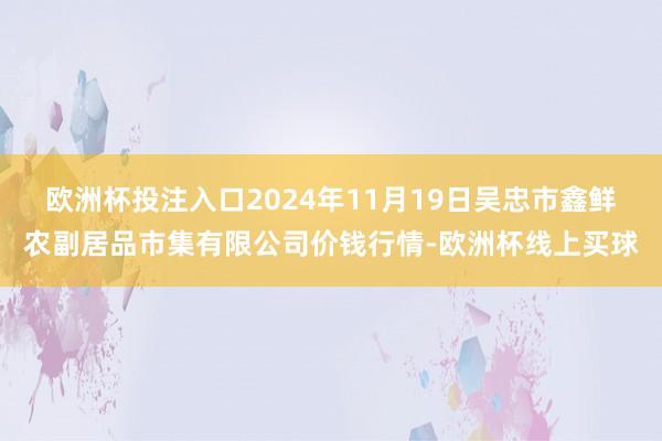 欧洲杯投注入口2024年11月19日吴忠市鑫鲜农副居品市集有限公司价钱行情-欧洲杯线上买球