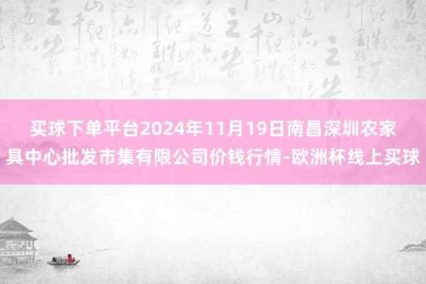 买球下单平台2024年11月19日南昌深圳农家具中心批发市集有限公司价钱行情-欧洲杯线上买球