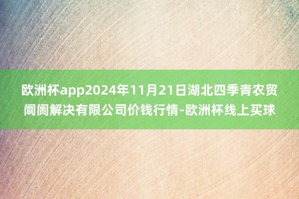 欧洲杯app2024年11月21日湖北四季青农贸阛阓解决有限公司价钱行情-欧洲杯线上买球