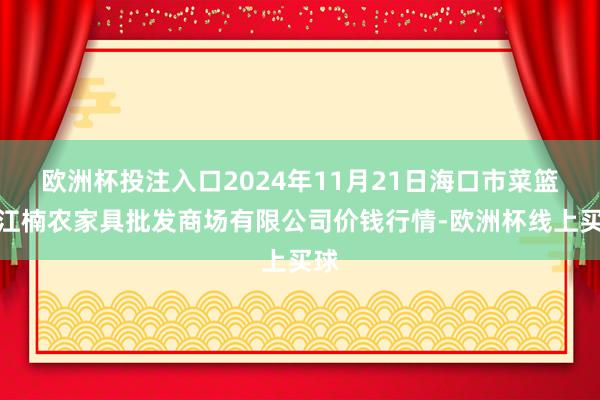 欧洲杯投注入口2024年11月21日海口市菜篮子江楠农家具批发商场有限公司价钱行情-欧洲杯线上买球