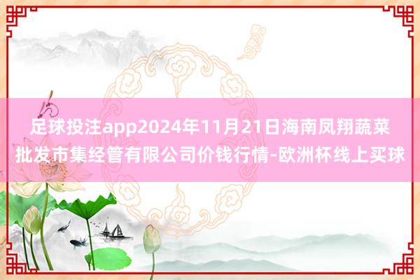 足球投注app2024年11月21日海南凤翔蔬菜批发市集经管有限公司价钱行情-欧洲杯线上买球