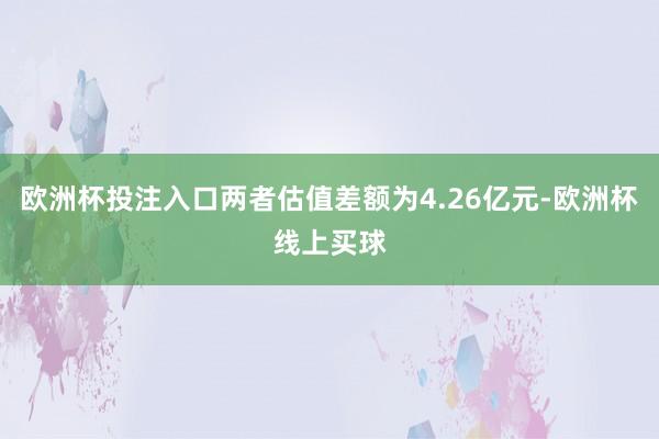 欧洲杯投注入口两者估值差额为4.26亿元-欧洲杯线上买球