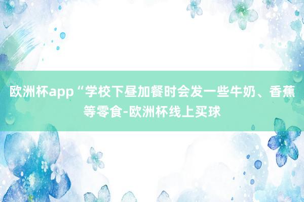 欧洲杯app“学校下昼加餐时会发一些牛奶、香蕉等零食-欧洲杯线上买球