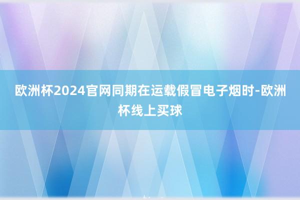欧洲杯2024官网同期在运载假冒电子烟时-欧洲杯线上买球