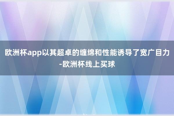 欧洲杯app以其超卓的缠绵和性能诱导了宽广目力-欧洲杯线上买球