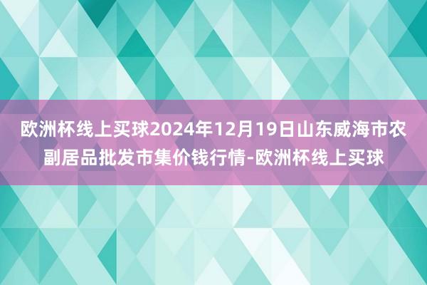 欧洲杯线上买球2024年12月19日山东威海市农副居品批发市集价钱行情-欧洲杯线上买球