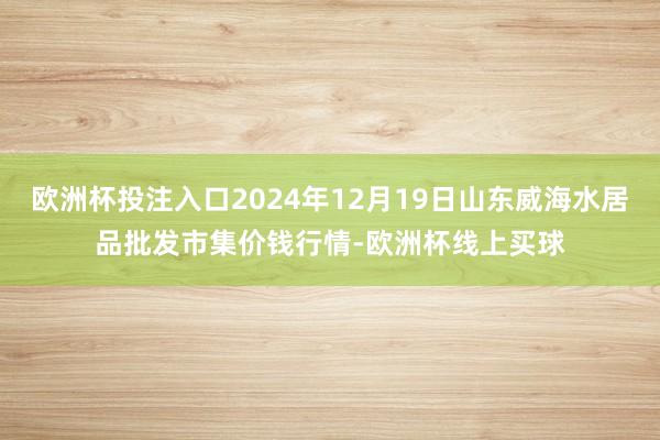 欧洲杯投注入口2024年12月19日山东威海水居品批发市集价钱行情-欧洲杯线上买球