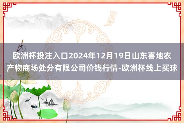 欧洲杯投注入口2024年12月19日山东喜地农产物商场处分有限公司价钱行情-欧洲杯线上买球