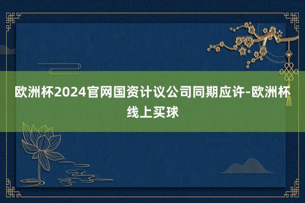 欧洲杯2024官网国资计议公司同期应许-欧洲杯线上买球