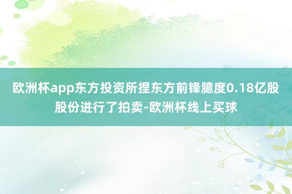 欧洲杯app东方投资所捏东方前锋臆度0.18亿股股份进行了拍卖-欧洲杯线上买球