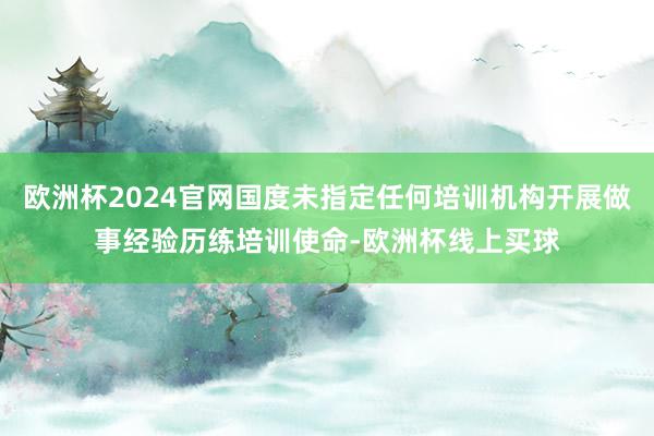 欧洲杯2024官网国度未指定任何培训机构开展做事经验历练培训使命-欧洲杯线上买球